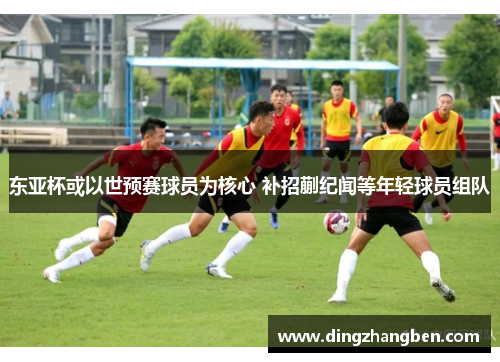 东亚杯或以世预赛球员为核心 补招蒯纪闻等年轻球员组队